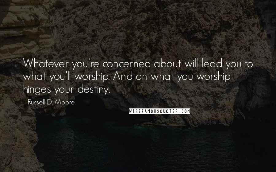 Russell D. Moore Quotes: Whatever you're concerned about will lead you to what you'll worship. And on what you worship hinges your destiny.