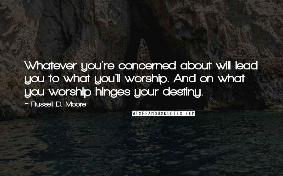 Russell D. Moore Quotes: Whatever you're concerned about will lead you to what you'll worship. And on what you worship hinges your destiny.
