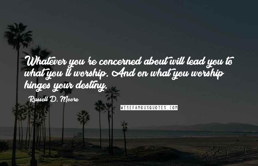 Russell D. Moore Quotes: Whatever you're concerned about will lead you to what you'll worship. And on what you worship hinges your destiny.