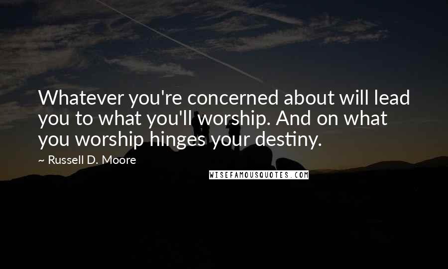 Russell D. Moore Quotes: Whatever you're concerned about will lead you to what you'll worship. And on what you worship hinges your destiny.