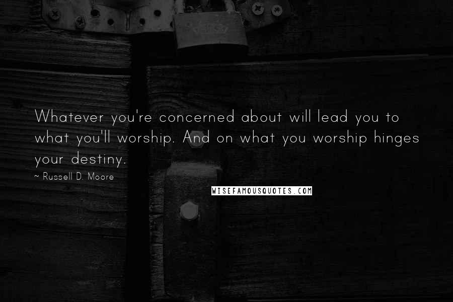 Russell D. Moore Quotes: Whatever you're concerned about will lead you to what you'll worship. And on what you worship hinges your destiny.