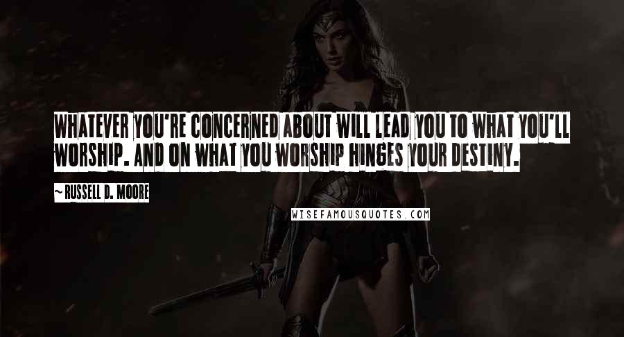 Russell D. Moore Quotes: Whatever you're concerned about will lead you to what you'll worship. And on what you worship hinges your destiny.