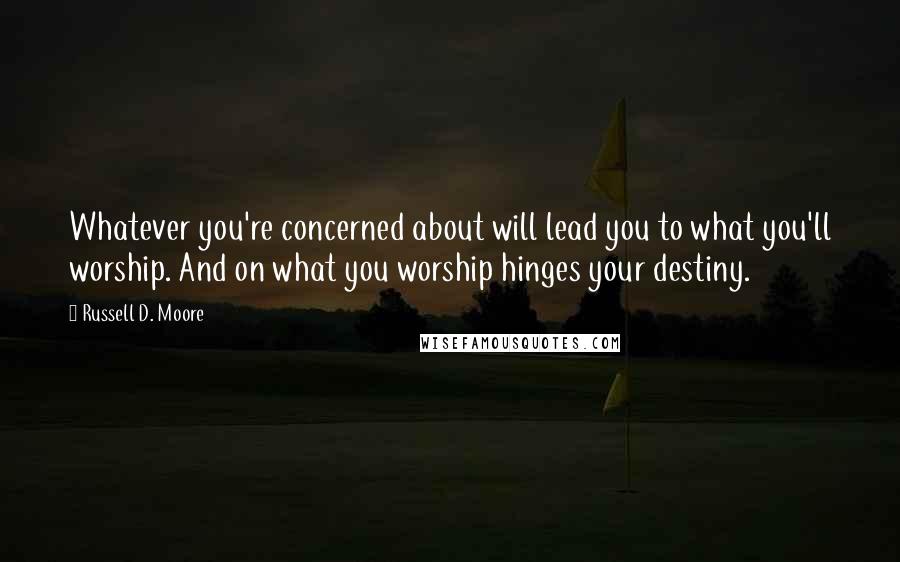 Russell D. Moore Quotes: Whatever you're concerned about will lead you to what you'll worship. And on what you worship hinges your destiny.