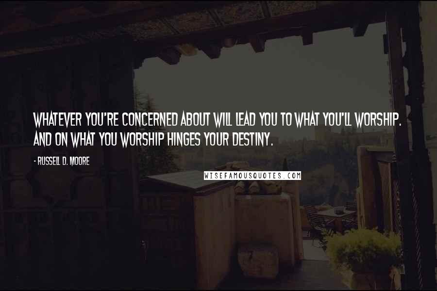 Russell D. Moore Quotes: Whatever you're concerned about will lead you to what you'll worship. And on what you worship hinges your destiny.