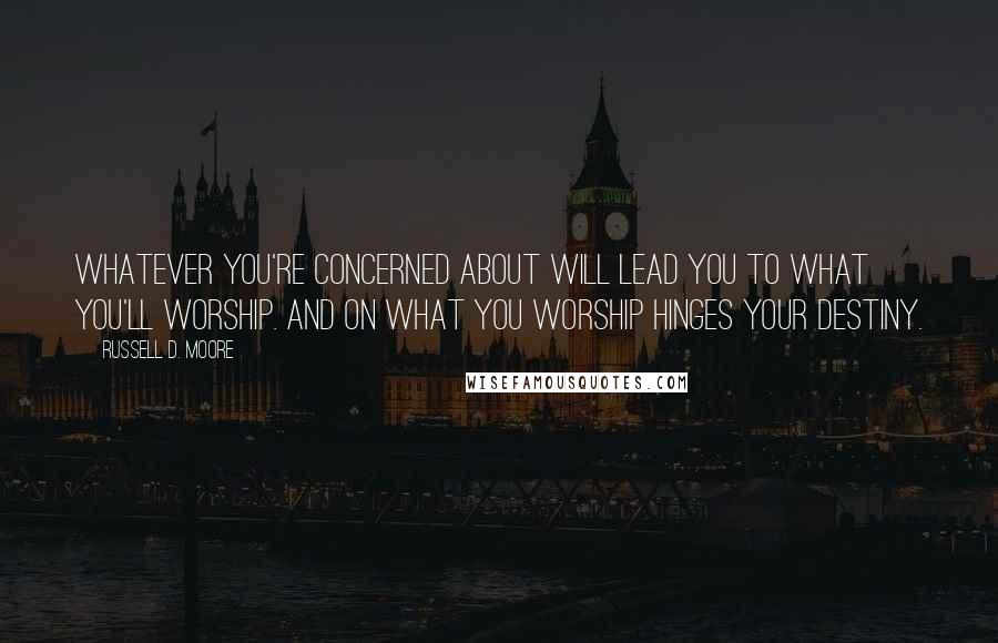 Russell D. Moore Quotes: Whatever you're concerned about will lead you to what you'll worship. And on what you worship hinges your destiny.