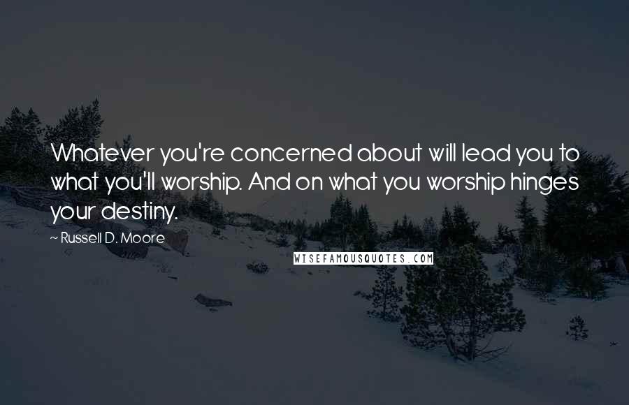 Russell D. Moore Quotes: Whatever you're concerned about will lead you to what you'll worship. And on what you worship hinges your destiny.