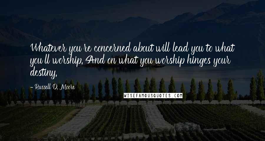 Russell D. Moore Quotes: Whatever you're concerned about will lead you to what you'll worship. And on what you worship hinges your destiny.