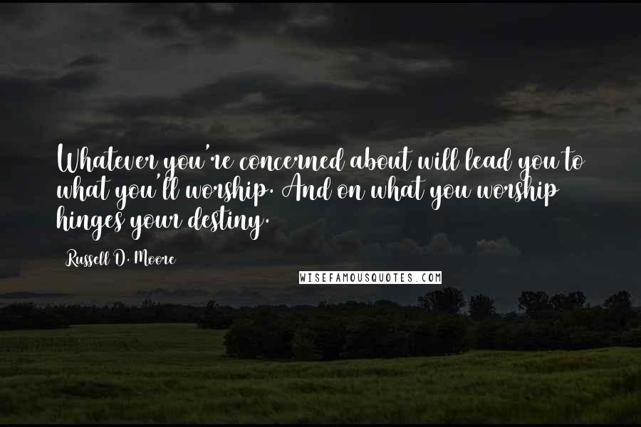 Russell D. Moore Quotes: Whatever you're concerned about will lead you to what you'll worship. And on what you worship hinges your destiny.