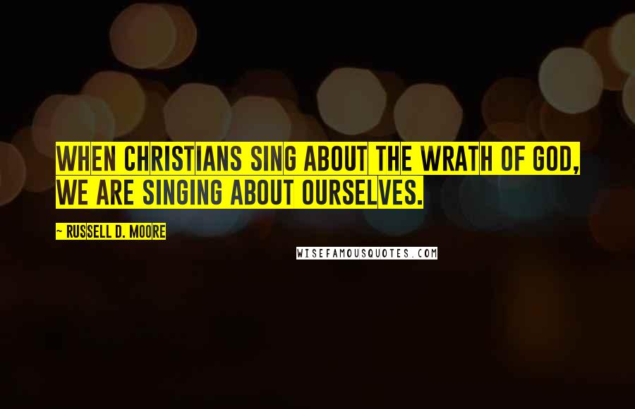 Russell D. Moore Quotes: When Christians sing about the wrath of God, we are singing about ourselves.