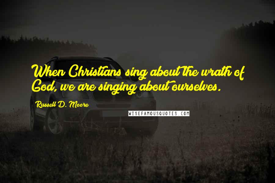 Russell D. Moore Quotes: When Christians sing about the wrath of God, we are singing about ourselves.