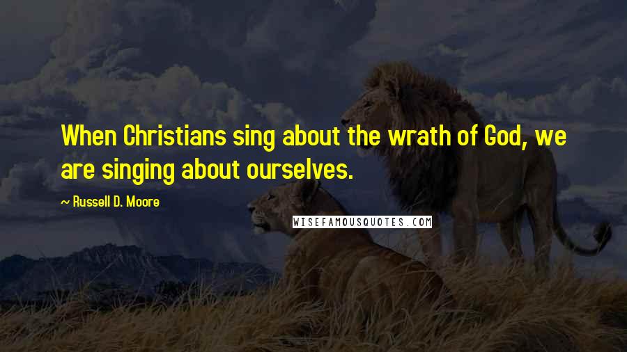 Russell D. Moore Quotes: When Christians sing about the wrath of God, we are singing about ourselves.