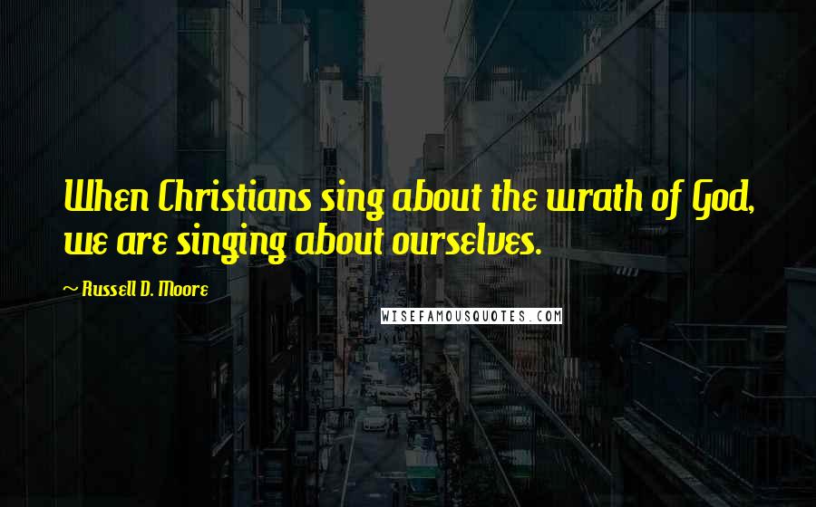 Russell D. Moore Quotes: When Christians sing about the wrath of God, we are singing about ourselves.