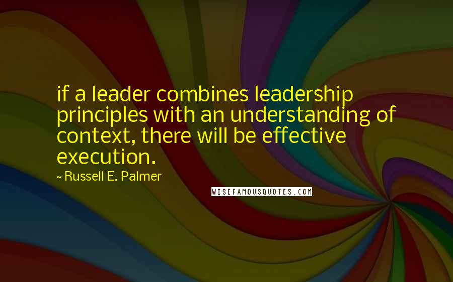 Russell E. Palmer Quotes: if a leader combines leadership principles with an understanding of context, there will be effective execution.