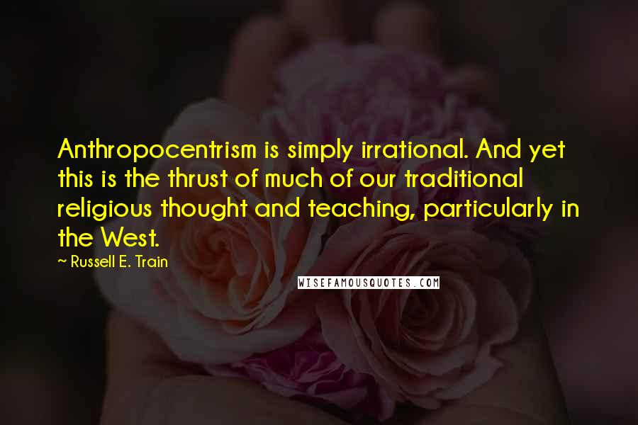Russell E. Train Quotes: Anthropocentrism is simply irrational. And yet this is the thrust of much of our traditional religious thought and teaching, particularly in the West.