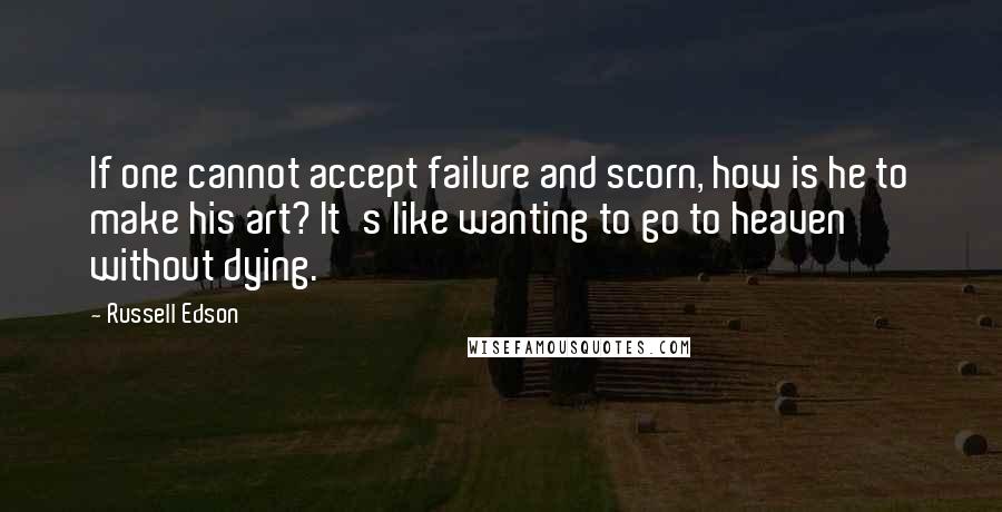 Russell Edson Quotes: If one cannot accept failure and scorn, how is he to make his art? It's like wanting to go to heaven without dying.