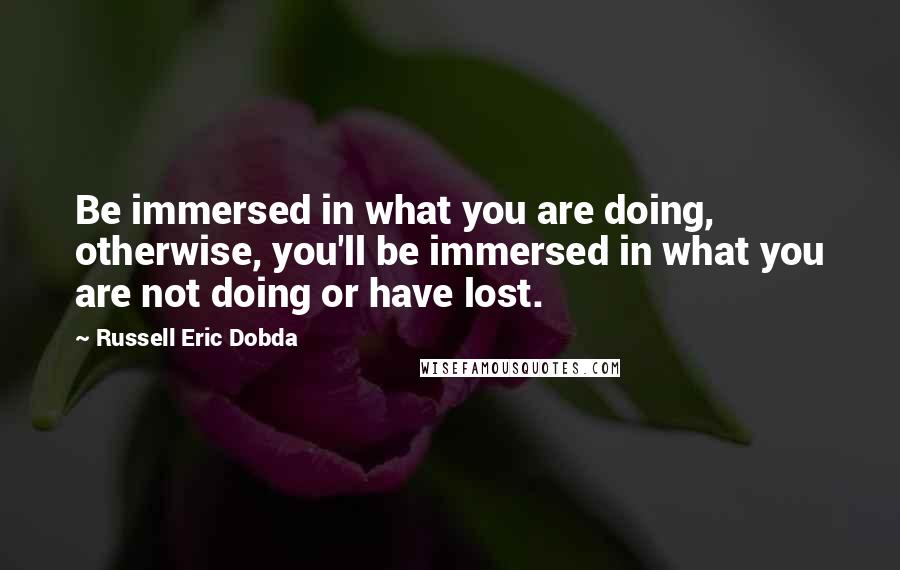 Russell Eric Dobda Quotes: Be immersed in what you are doing, otherwise, you'll be immersed in what you are not doing or have lost.