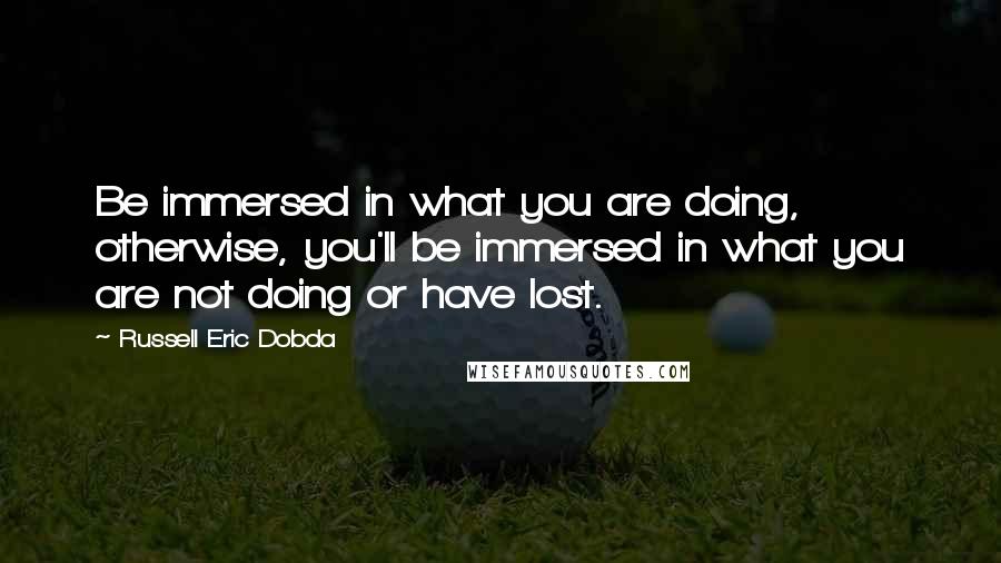 Russell Eric Dobda Quotes: Be immersed in what you are doing, otherwise, you'll be immersed in what you are not doing or have lost.