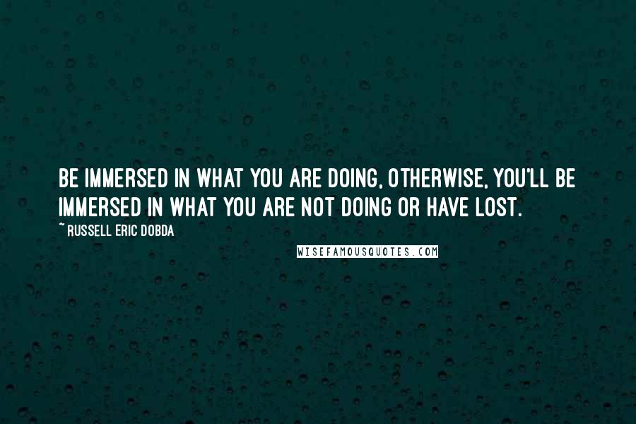 Russell Eric Dobda Quotes: Be immersed in what you are doing, otherwise, you'll be immersed in what you are not doing or have lost.