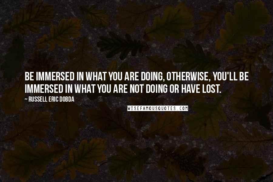 Russell Eric Dobda Quotes: Be immersed in what you are doing, otherwise, you'll be immersed in what you are not doing or have lost.