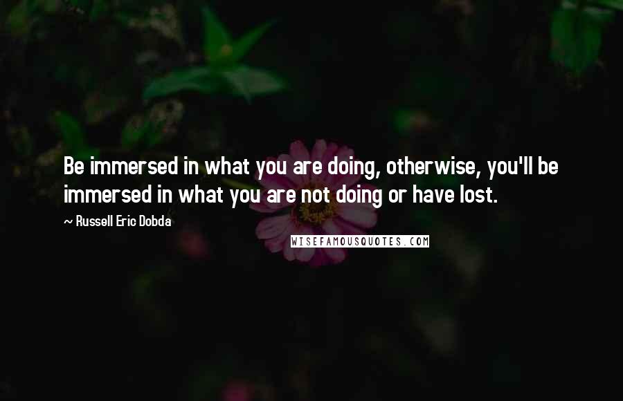 Russell Eric Dobda Quotes: Be immersed in what you are doing, otherwise, you'll be immersed in what you are not doing or have lost.