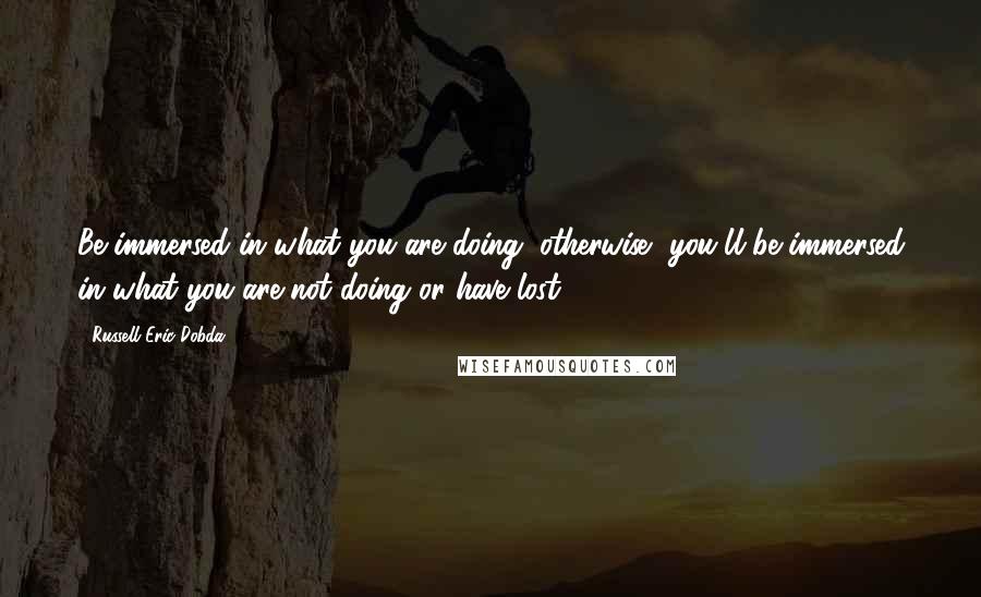 Russell Eric Dobda Quotes: Be immersed in what you are doing, otherwise, you'll be immersed in what you are not doing or have lost.