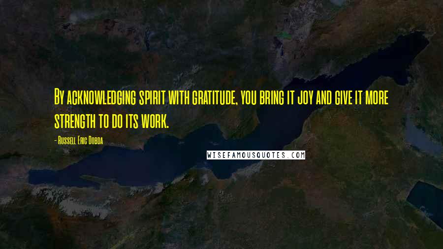 Russell Eric Dobda Quotes: By acknowledging spirit with gratitude, you bring it joy and give it more strength to do its work.