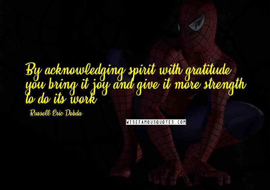 Russell Eric Dobda Quotes: By acknowledging spirit with gratitude, you bring it joy and give it more strength to do its work.