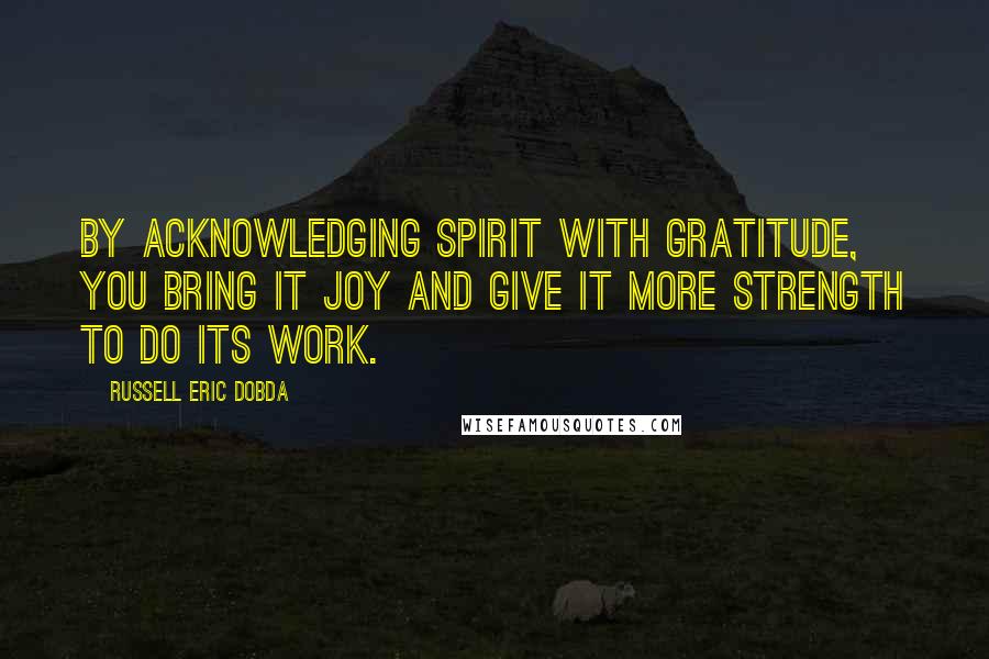 Russell Eric Dobda Quotes: By acknowledging spirit with gratitude, you bring it joy and give it more strength to do its work.