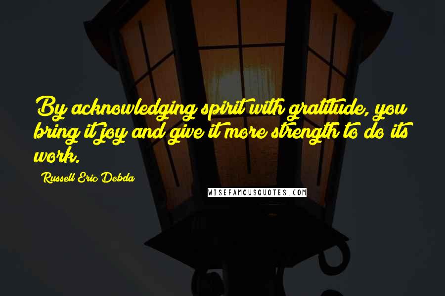 Russell Eric Dobda Quotes: By acknowledging spirit with gratitude, you bring it joy and give it more strength to do its work.