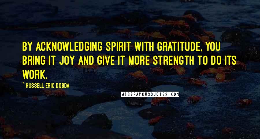 Russell Eric Dobda Quotes: By acknowledging spirit with gratitude, you bring it joy and give it more strength to do its work.