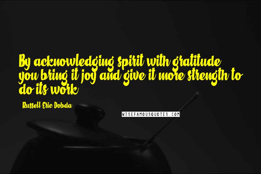 Russell Eric Dobda Quotes: By acknowledging spirit with gratitude, you bring it joy and give it more strength to do its work.