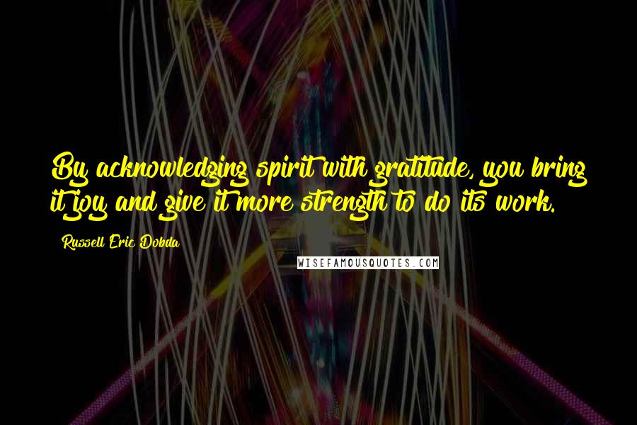 Russell Eric Dobda Quotes: By acknowledging spirit with gratitude, you bring it joy and give it more strength to do its work.