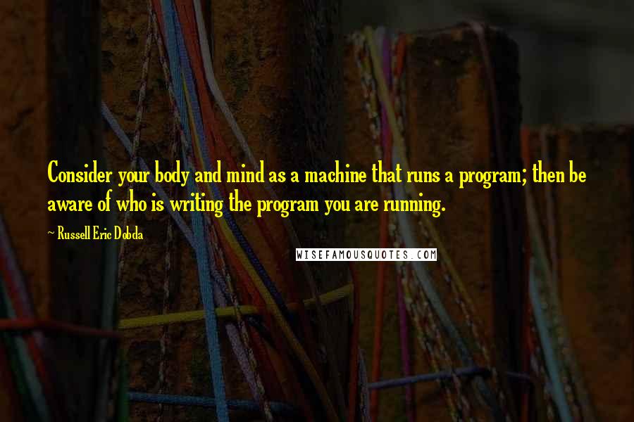 Russell Eric Dobda Quotes: Consider your body and mind as a machine that runs a program; then be aware of who is writing the program you are running.