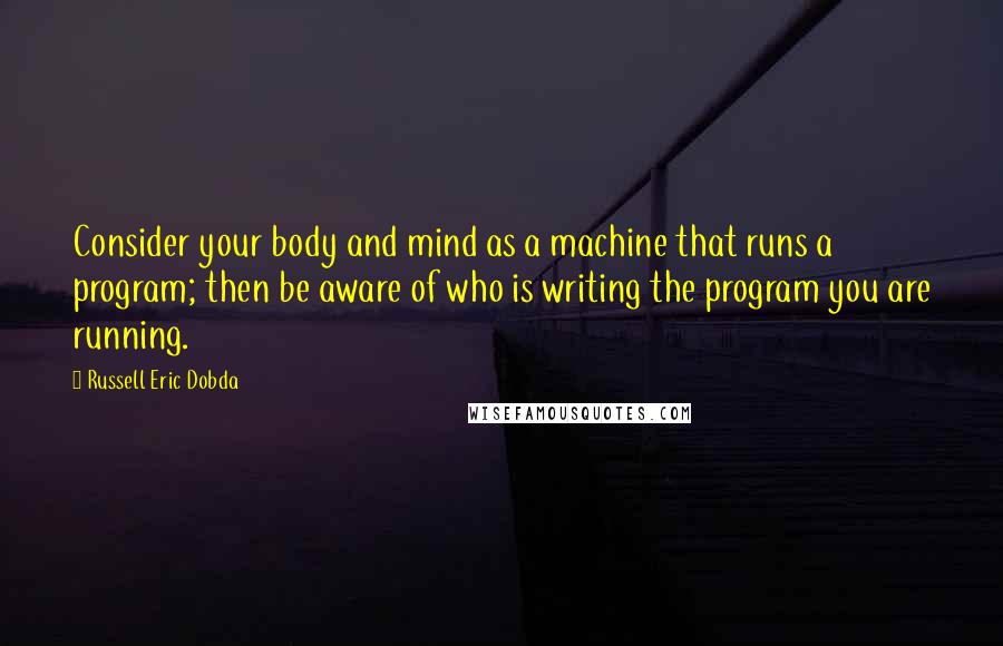 Russell Eric Dobda Quotes: Consider your body and mind as a machine that runs a program; then be aware of who is writing the program you are running.