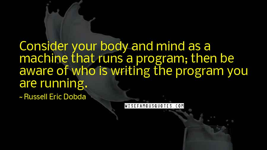 Russell Eric Dobda Quotes: Consider your body and mind as a machine that runs a program; then be aware of who is writing the program you are running.