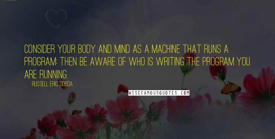 Russell Eric Dobda Quotes: Consider your body and mind as a machine that runs a program; then be aware of who is writing the program you are running.