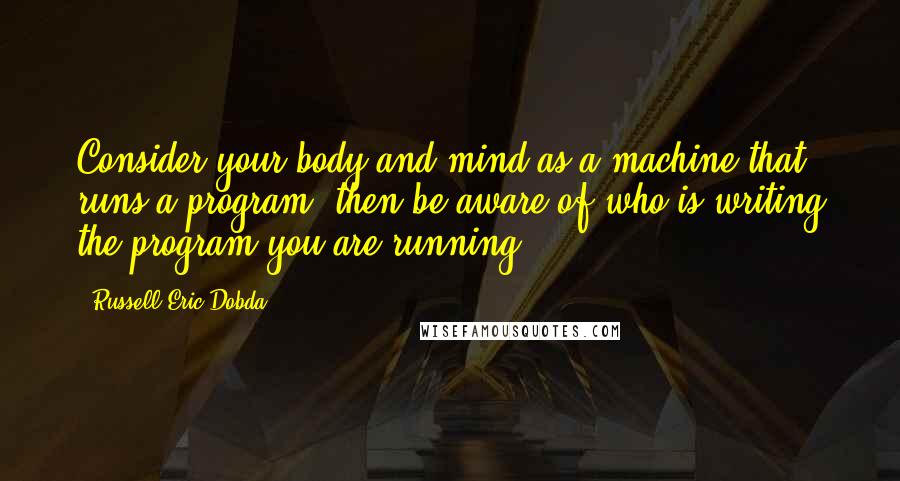 Russell Eric Dobda Quotes: Consider your body and mind as a machine that runs a program; then be aware of who is writing the program you are running.