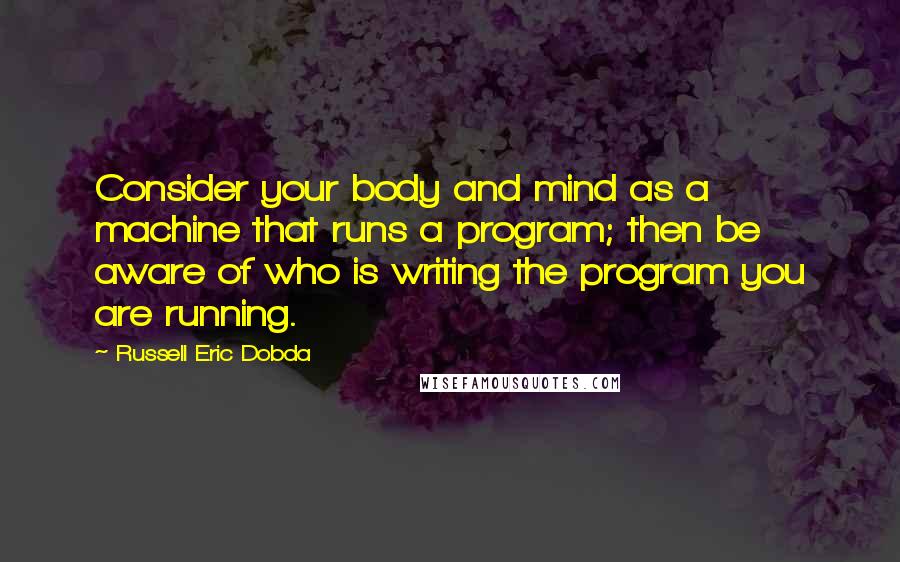 Russell Eric Dobda Quotes: Consider your body and mind as a machine that runs a program; then be aware of who is writing the program you are running.