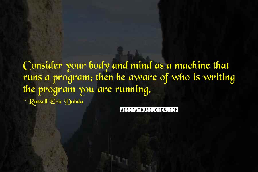 Russell Eric Dobda Quotes: Consider your body and mind as a machine that runs a program; then be aware of who is writing the program you are running.