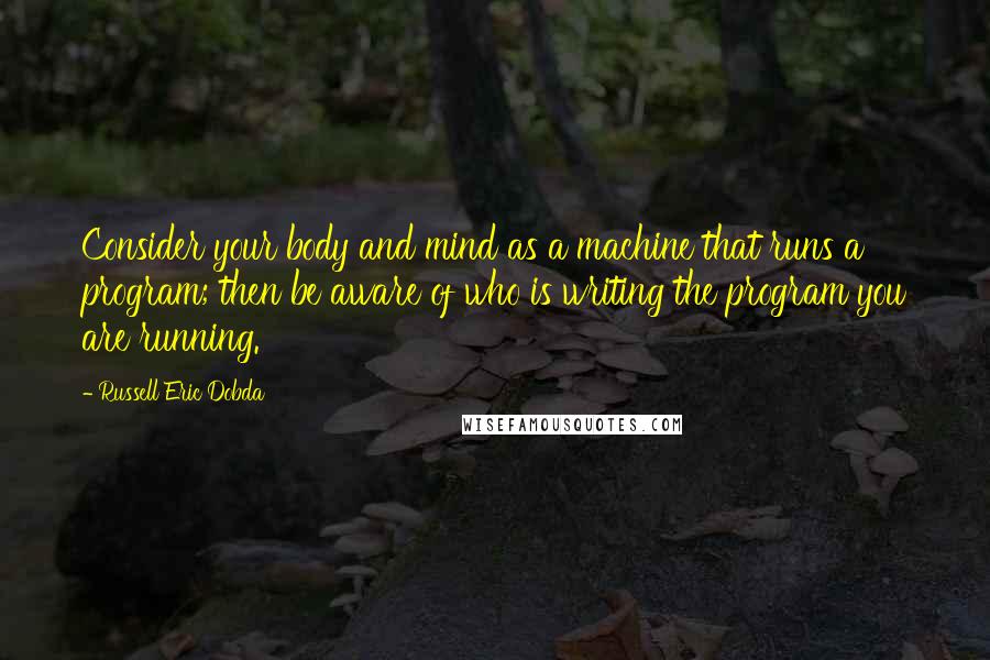 Russell Eric Dobda Quotes: Consider your body and mind as a machine that runs a program; then be aware of who is writing the program you are running.