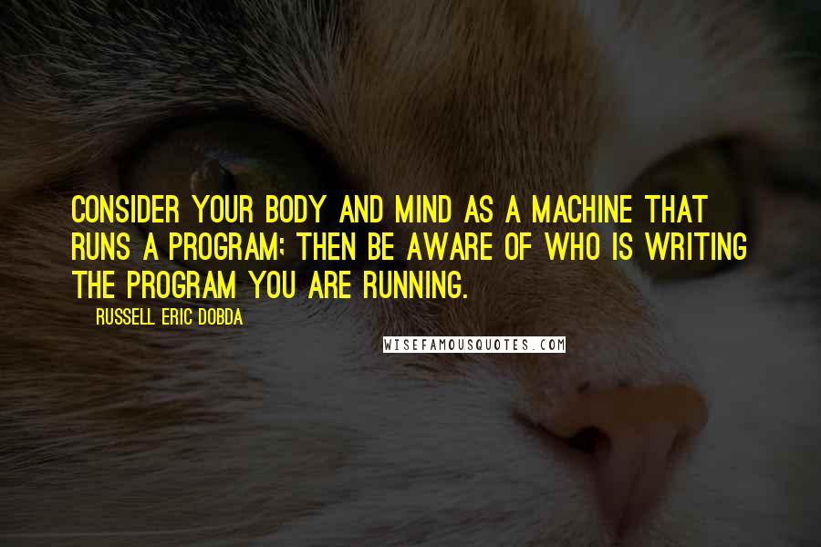 Russell Eric Dobda Quotes: Consider your body and mind as a machine that runs a program; then be aware of who is writing the program you are running.