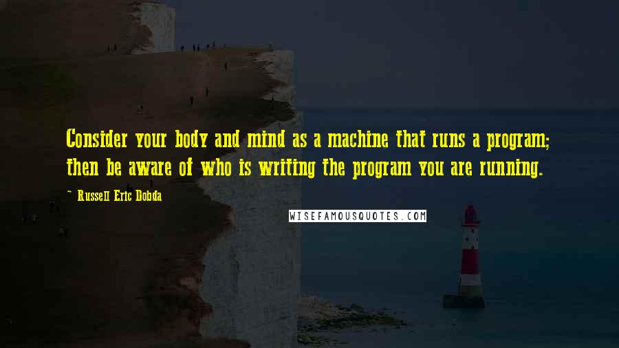 Russell Eric Dobda Quotes: Consider your body and mind as a machine that runs a program; then be aware of who is writing the program you are running.