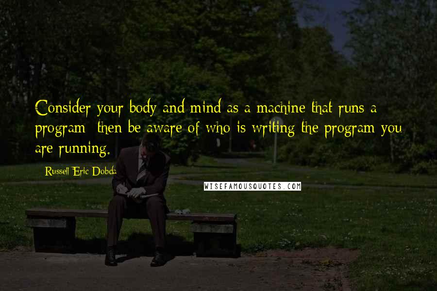 Russell Eric Dobda Quotes: Consider your body and mind as a machine that runs a program; then be aware of who is writing the program you are running.