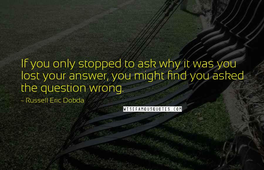 Russell Eric Dobda Quotes: If you only stopped to ask why it was you lost your answer, you might find you asked the question wrong.