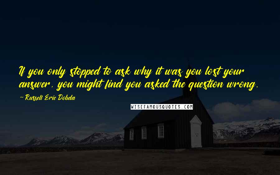 Russell Eric Dobda Quotes: If you only stopped to ask why it was you lost your answer, you might find you asked the question wrong.