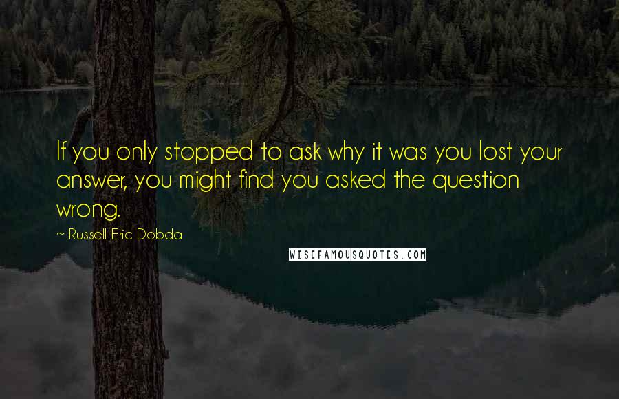 Russell Eric Dobda Quotes: If you only stopped to ask why it was you lost your answer, you might find you asked the question wrong.