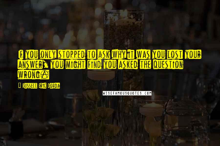 Russell Eric Dobda Quotes: If you only stopped to ask why it was you lost your answer, you might find you asked the question wrong.