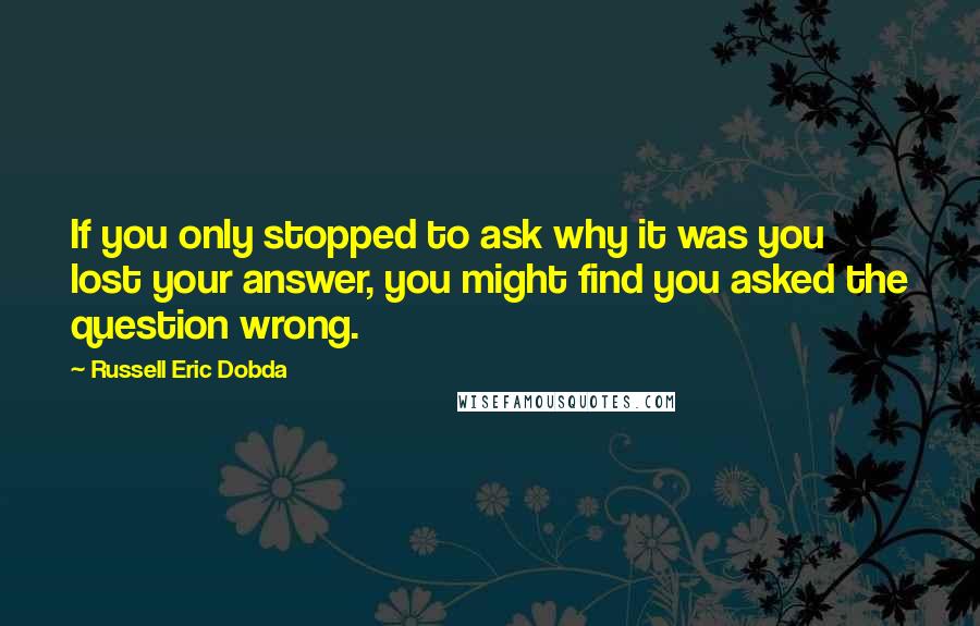 Russell Eric Dobda Quotes: If you only stopped to ask why it was you lost your answer, you might find you asked the question wrong.