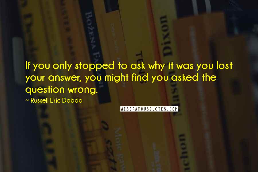 Russell Eric Dobda Quotes: If you only stopped to ask why it was you lost your answer, you might find you asked the question wrong.