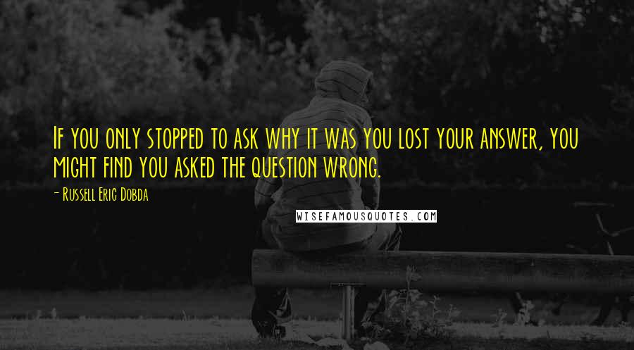 Russell Eric Dobda Quotes: If you only stopped to ask why it was you lost your answer, you might find you asked the question wrong.